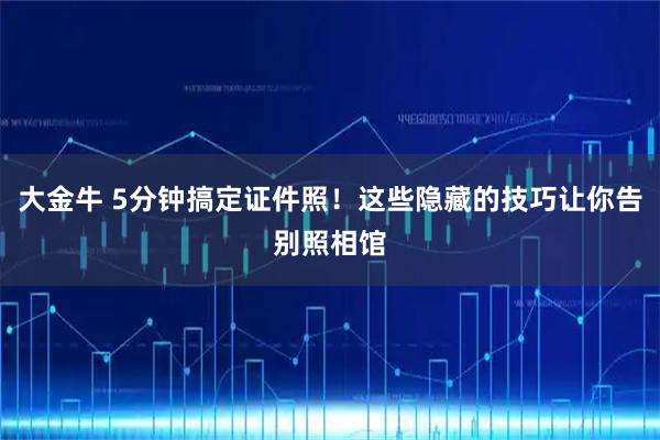 大金牛 5分钟搞定证件照！这些隐藏的技巧让你告别照相馆