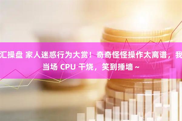 汇操盘 家人迷惑行为大赏！奇奇怪怪操作太离谱，我当场 CPU 干烧，笑到捶墙～