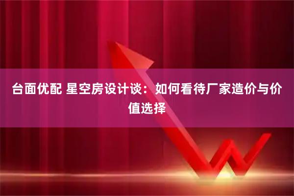 台面优配 星空房设计谈：如何看待厂家造价与价值选择