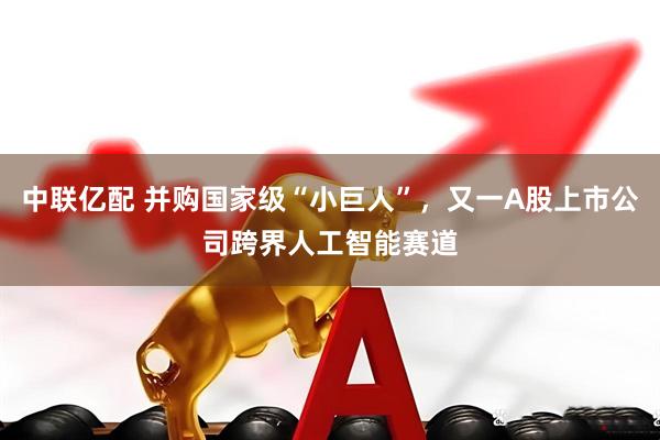 中联亿配 并购国家级“小巨人”，又一A股上市公司跨界人工智能赛道