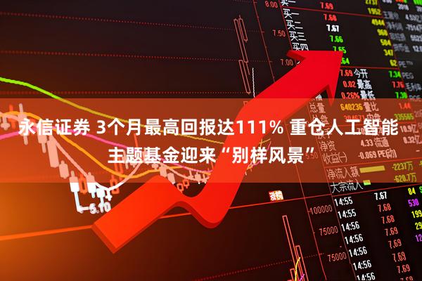 永信证券 3个月最高回报达111% 重仓人工智能 主题基金迎来“别样风景”
