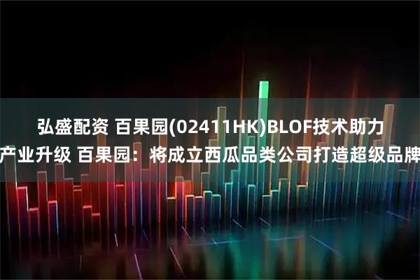 弘盛配资 百果园(02411HK)BLOF技术助力产业升级 百果园：将成立西瓜品类公司打造超级品牌