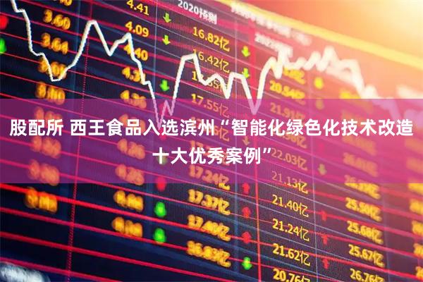 股配所 西王食品入选滨州“智能化绿色化技术改造十大优秀案例”