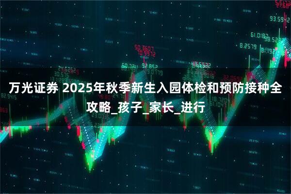 万光证券 2025年秋季新生入园体检和预防接种全攻略_孩子_家长_进行