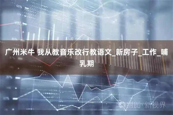 广州米牛 我从教音乐改行教语文_新房子_工作_哺乳期