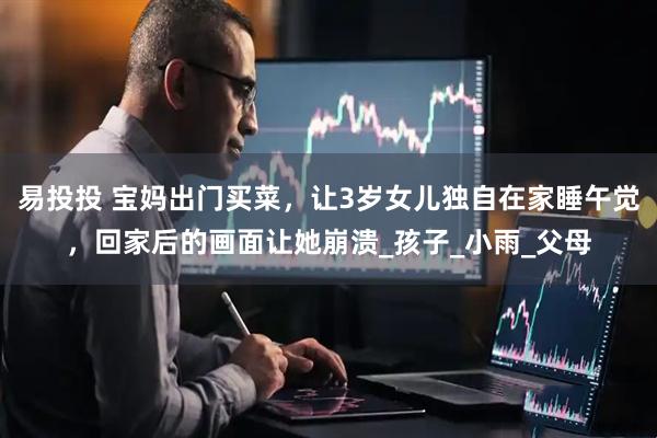 易投投 宝妈出门买菜，让3岁女儿独自在家睡午觉，回家后的画面让她崩溃_孩子_小雨_父母