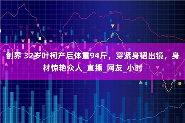 创界 32岁叶柯产后体重94斤，穿紧身裙出镜，身材惊艳众人_直播_网友_小时