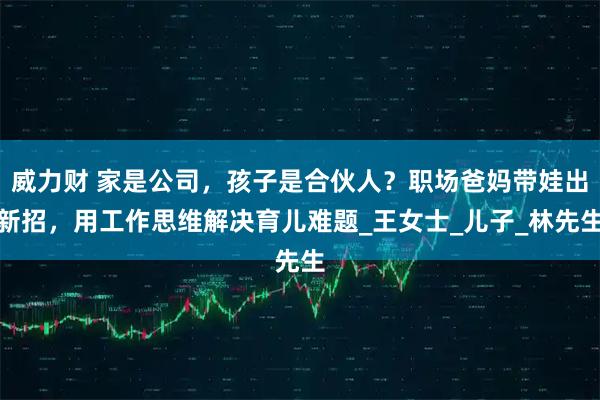 威力财 家是公司，孩子是合伙人？职场爸妈带娃出新招，用工作思维解决育儿难题_王女士_儿子_林先生