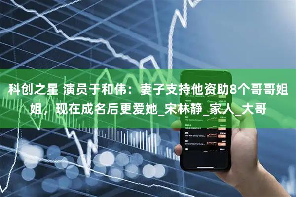 科创之星 演员于和伟：妻子支持他资助8个哥哥姐姐，现在成名后更爱她_宋林静_家人_大哥