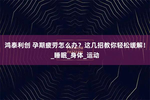 鸿泰利创 孕期疲劳怎么办？这几招教你轻松缓解！_睡眠_身体_运动