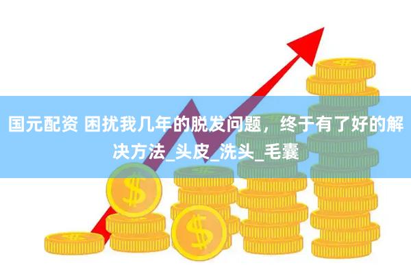 国元配资 困扰我几年的脱发问题，终于有了好的解决方法_头皮_洗头_毛囊