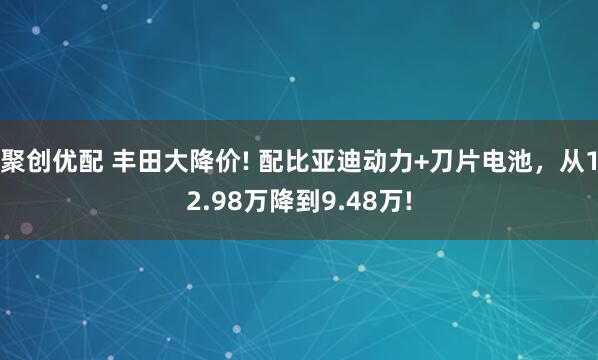 聚创优配 丰田大降价! 配比亚迪动力+刀片电池，从12.98万降到9.48万!