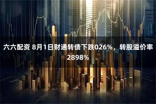 六六配资 8月1日财通转债下跌026%，转股溢价率2898%