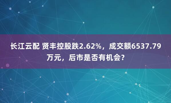 长江云配 贤丰控股跌2.62%，成交额6537.79万元，后市是否有机会？