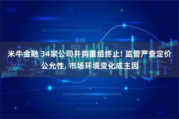 米牛金融 34家公司并购重组终止! 监管严查定价公允性, 市场环境变化成主因