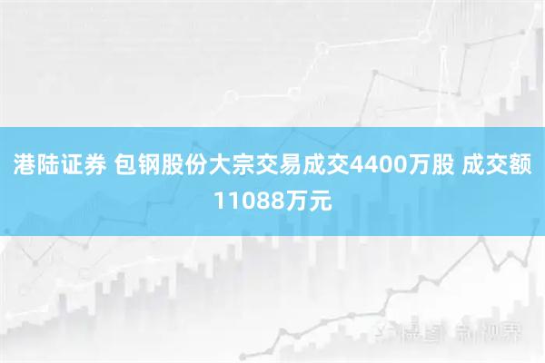 港陆证券 包钢股份大宗交易成交4400万股 成交额11088万元