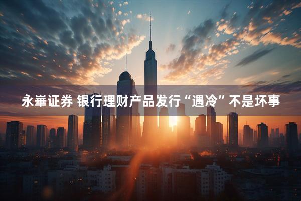 永崋证券 银行理财产品发行“遇冷”不是坏事
