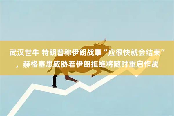 武汉世牛 特朗普称伊朗战事“应很快就会结束”，赫格塞思威胁若伊朗拒绝将随时重启作战
