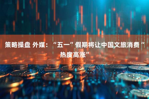 策略操盘 外媒：“五一”假期将让中国文旅消费“热度高涨”