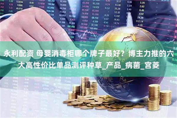 永利配资 母婴消毒柜哪个牌子最好？博主力推的六大高性价比单品测评种草_产品_病菌_宫菱