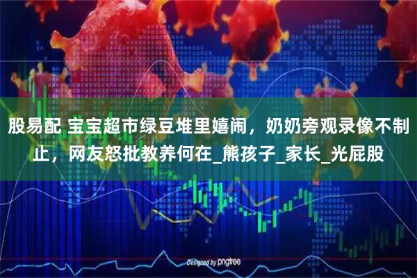 股易配 宝宝超市绿豆堆里嬉闹，奶奶旁观录像不制止，网友怒批教养何在_熊孩子_家长_光屁股