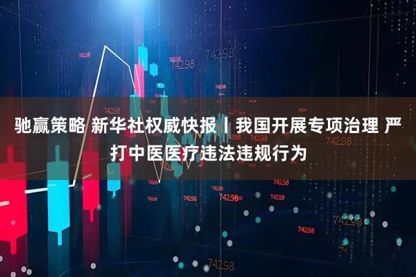 驰赢策略 新华社权威快报丨我国开展专项治理 严打中医医疗违法违规行为