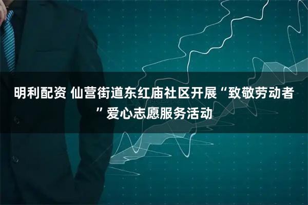 明利配资 仙营街道东红庙社区开展“致敬劳动者”爱心志愿服务活动