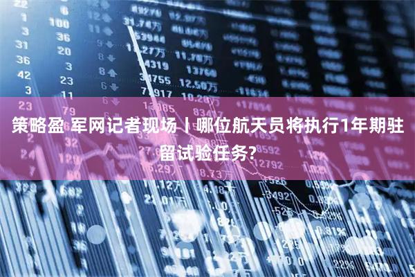 策略盈 军网记者现场丨哪位航天员将执行1年期驻留试验任务?