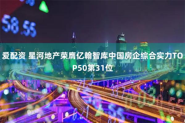 爱配资 星河地产荣膺亿翰智库中国房企综合实力TOP50第31位