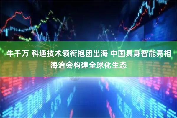 牛千万 科通技术领衔抱团出海 中国具身智能亮相海洽会构建全球化生态