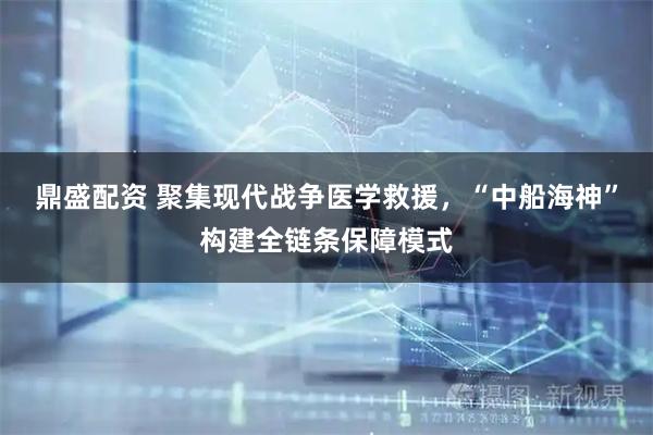 鼎盛配资 聚集现代战争医学救援，“中船海神”构建全链条保障模式
