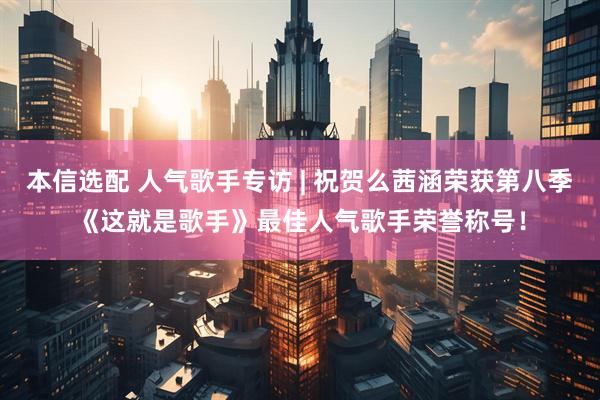 本信选配 人气歌手专访 | 祝贺么茜涵荣获第八季《这就是歌手》最佳人气歌手荣誉称号！