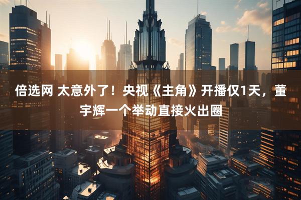 倍选网 太意外了！央视《主角》开播仅1天，董宇辉一个举动直接火出圈