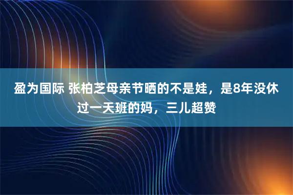 盈为国际 张柏芝母亲节晒的不是娃，是8年没休过一天班的妈，三儿超赞