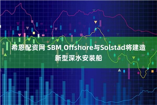 希恩配资网 SBM Offshore与Solstad将建造新型深水安装船