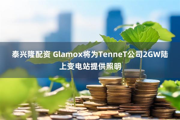 泰兴隆配资 Glamox将为TenneT公司2GW陆上变电站提供照明
