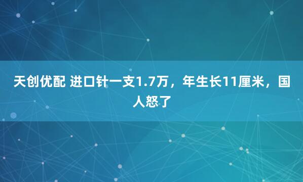 天创优配 进口针一支1.7万，年生长11厘米，国人怒了