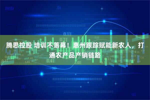 腾思控股 培训不落幕！惠州跟踪赋能新农人，打通农产品产销链路