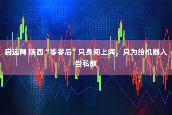 启远网 陕西“零零后”只身闯上海，只为给机器人当私教