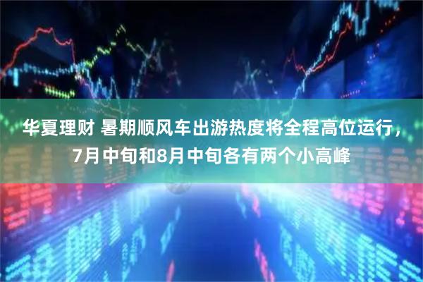 华夏理财 暑期顺风车出游热度将全程高位运行，7月中旬和8月中旬各有两个小高峰